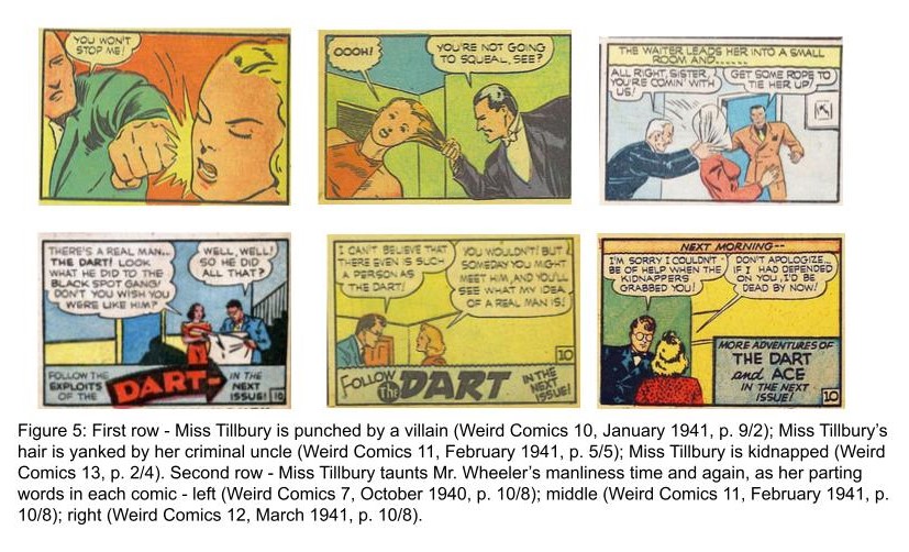 Figure 5: First row - Miss Tillbury is punched by a villain (Weird Comics 10, January 1941, p. 9/2); Miss Tillbury’s hair is yanked by her criminal uncle (Weird Comics 11, February 1941, p. 5/5); Miss Tillbury is kidnapped (Weird Comics 13, p. 2/4). Second row - Miss Tillbury taunts Mr. Wheeler’s manliness time and again, as her parting words in each comic - left (Weird Comics 7, October 1940, p. 10/8); middle (Weird Comics 11, February 1941, p. 10/8); right (Weird Comics 12, March 1941, p. 10/8).